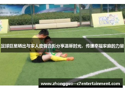 足球巨星晒出与家人度假合影分享温馨时光,传递幸福家庭的力量 足球巨星晒出与家人度假合影分享温馨时光,传递幸福家庭的力量
