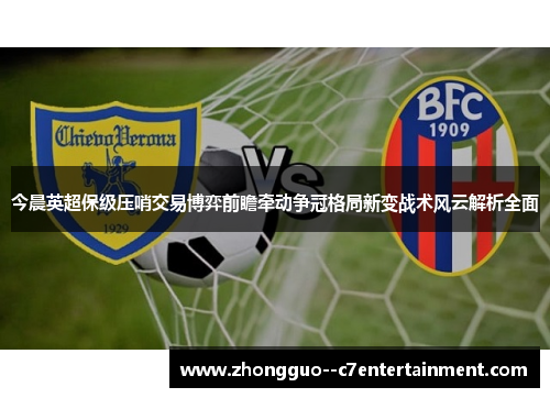 今晨英超保级压哨交易博弈前瞻牵动争冠格局新变战术风云解析全面