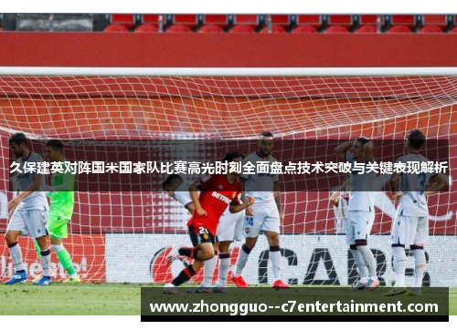 久保建英对阵国米国家队比赛高光时刻全面盘点技术突破与关键表现解析