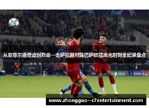 从安菲尔德奇迹到致命一击萨拉赫对阵巴萨欧冠高光时刻全纪录盘点