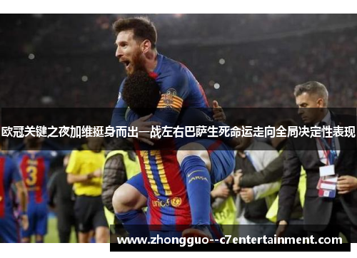 欧冠关键之夜加维挺身而出一战左右巴萨生死命运走向全局决定性表现