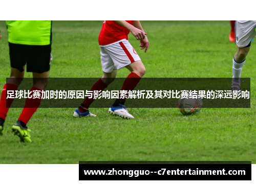 足球比赛加时的原因与影响因素解析及其对比赛结果的深远影响