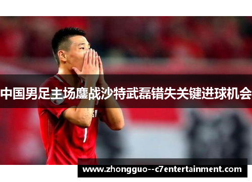 中国男足主场鏖战沙特武磊错失关键进球机会