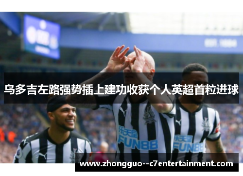 乌多吉左路强势插上建功收获个人英超首粒进球 乌多吉左路强势插上建功收获个人英超首粒进球