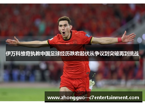 伊万科维奇执教中国足球经历跌宕起伏从争议到突破再到挑战