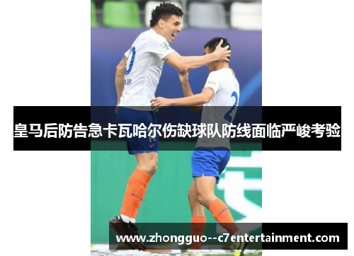 皇马后防告急卡瓦哈尔伤缺球队防线面临严峻考验