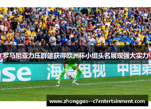 罗马尼亚力压群雄获得欧洲杯小组头名展现强大实力