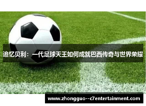 追忆贝利：一代足球天王如何成就巴西传奇与世界荣耀