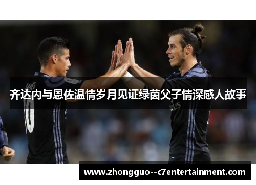齐达内与恩佐温情岁月见证绿茵父子情深感人故事