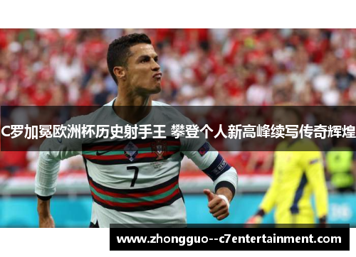 C罗加冕欧洲杯历史射手王 攀登个人新高峰续写传奇辉煌 C罗加冕欧洲杯历史射手王 攀登个人新高峰续写传奇辉煌